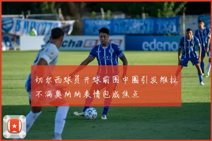 切尔西球员开球前围中圈引发维拉不满奥纳纳表情包成焦点