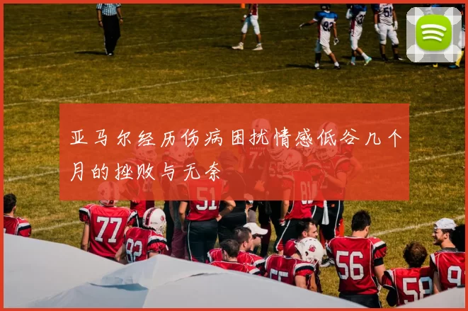 亚马尔经历伤病困扰情感低谷几个月的挫败与无奈