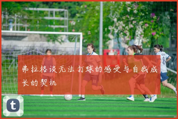 弗拉格谈无法打球的感受与自我成长的契机